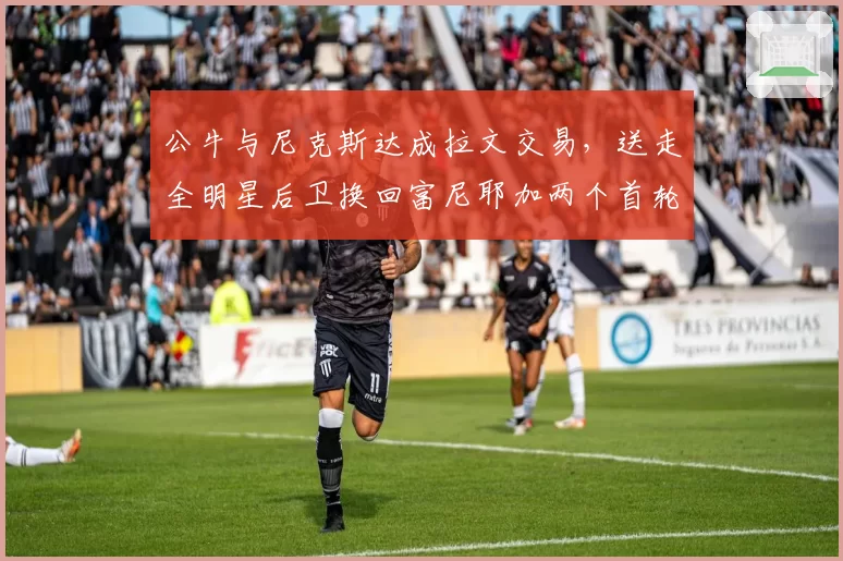 公牛与尼克斯达成拉文交易,送走全明星后卫换回富尼耶加两个首轮