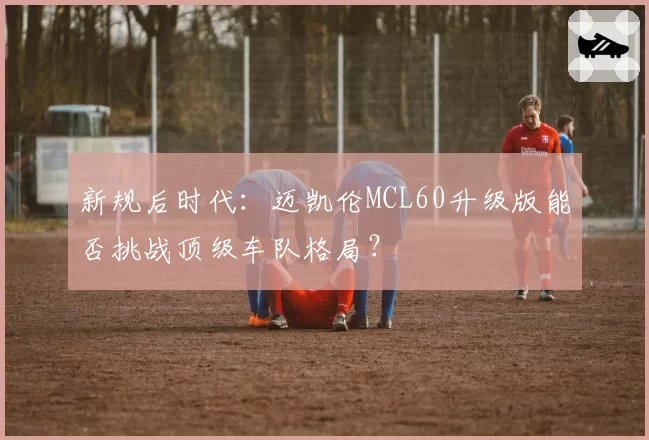新规后时代:迈凯伦MCL60升级版能否挑战顶级车队格局?