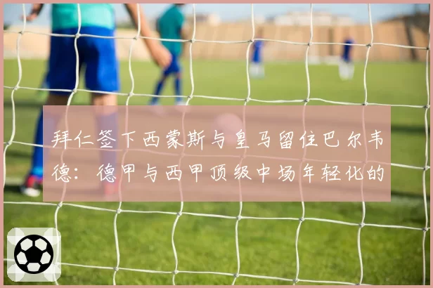 拜仁签下西蒙斯与皇马留住巴尔韦德：德甲与西甲顶级中场年轻化的不同思路