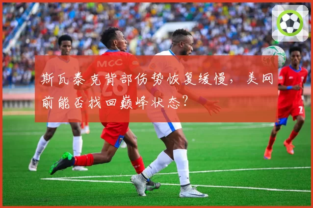 斯瓦泰克背部伤势恢复缓慢,美网前能否找回巅峰状态?
