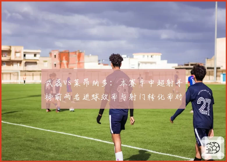 武磊vs莱昂纳多:本赛季中超射手榜前两名进球效率与射门转化率对比