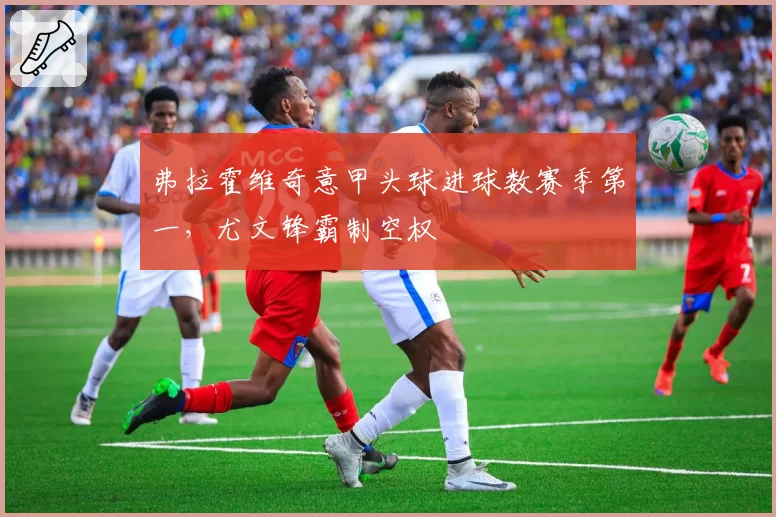 弗拉霍维奇意甲头球进球数赛季第一,尤文锋霸制空权