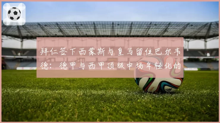 拜仁签下西蒙斯与皇马留住巴尔韦德：德甲与西甲顶级中场年轻化的不同思路