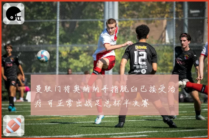 曼联门将奥纳纳手指脱臼已接受治疗 可正常出战足总杯半决赛