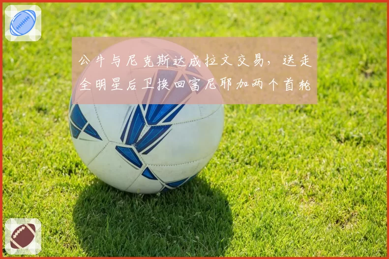 公牛与尼克斯达成拉文交易，送走全明星后卫换回富尼耶加两个首轮