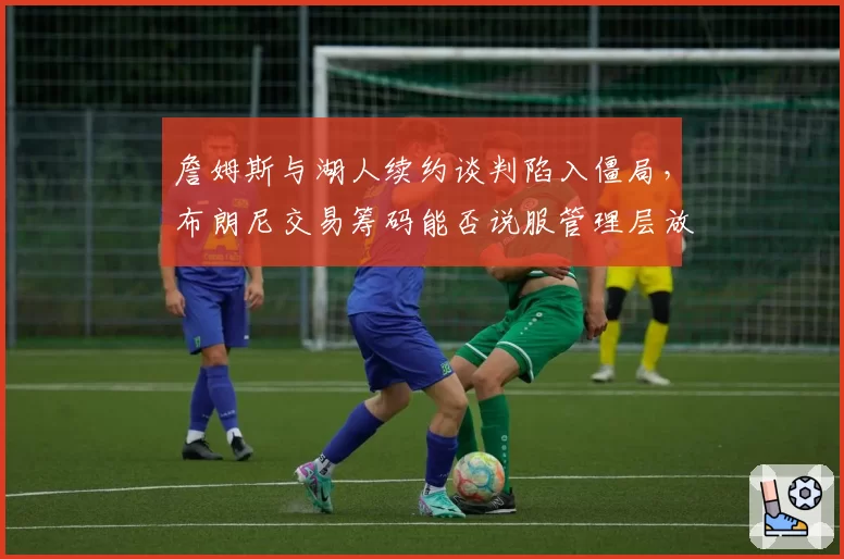 詹姆斯与湖人续约谈判陷入僵局,布朗尼交易筹码能否说服管理层放人?