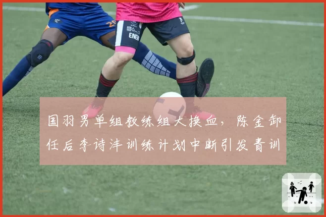 国羽男单组教练组大换血,陈金卸任后李诗沣训练计划中断引发青训体系批评
