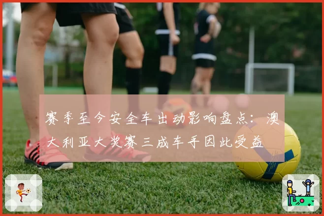 赛季至今安全车出动影响盘点：澳大利亚大奖赛三成车手因此受益