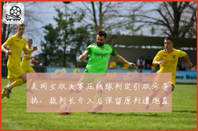 美网女双决赛压线球判定引双方争执，裁判长介入后保留原判遭炮轰
