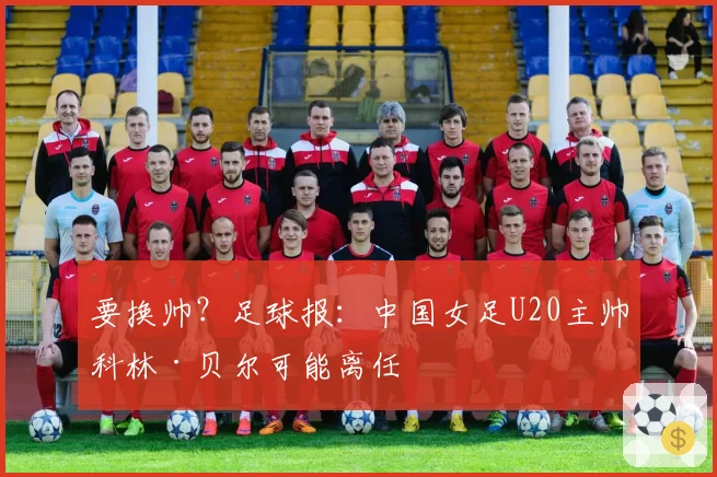 要换帅？足球报：中国女足U20主帅科林·贝尔可能离任