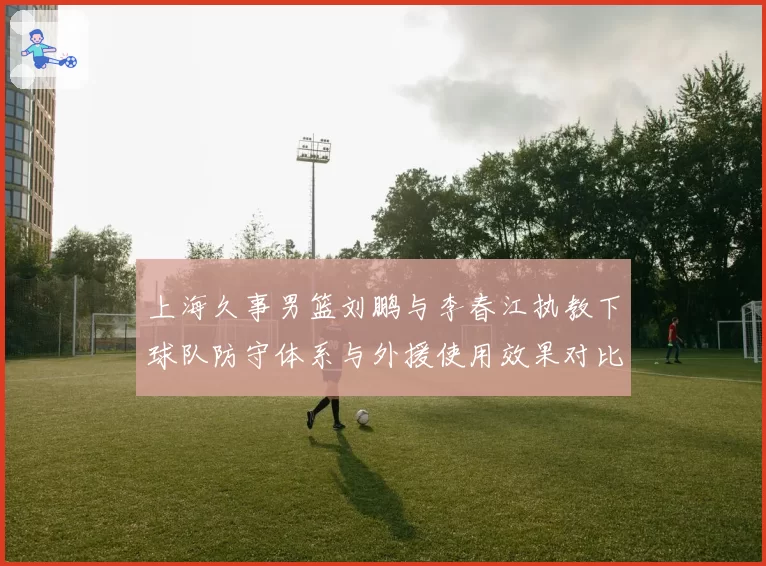 上海久事男篮刘鹏与李春江执教下球队防守体系与外援使用效果对比