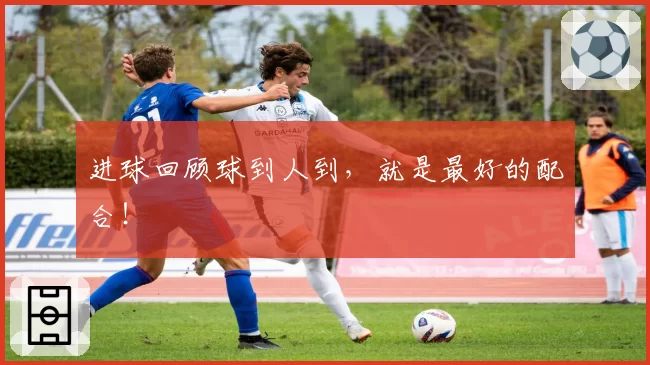 进球回顾球到人到，就是最好的配合！